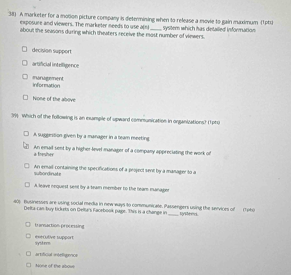 A marketer for a motion picture company is determining when to release a movie to gain maximum (1pts)
exposure and viewers. The marketer needs to use a(n) system which has detailed information
about the seasons during which theaters receive the most number of viewers.
decision support
artificial intelligence
management
information
None of the above
39) Which of the following is an example of upward communication in organizations? (1pts)
A suggestion given by a manager in a team meeting
An email sent by a higher-level manager of a company appreciating the work of
a fresher
An email containing the specifications of a project sent by a manager to a
subordinate
A leave request sent by a team member to the team manager
40) Businesses are using social media in new ways to communicate. Passengers using the services of (1pts)
Delta can buy tickets on Delta's Facebook page. This is a change in_ systems.
transaction-processing
executive support
system
artificial intelligence
None of the above