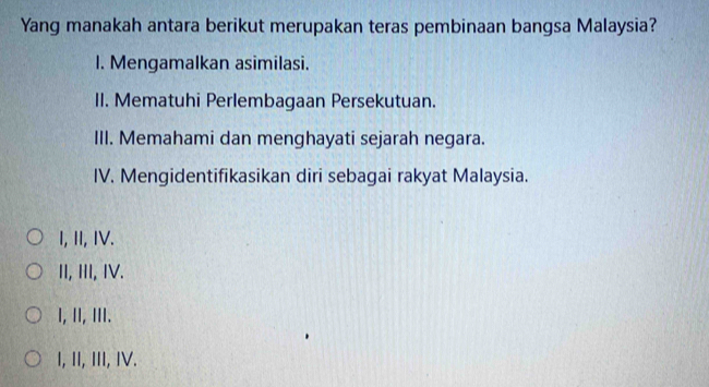 Yang manakah antara berikut merupakan teras pembinaan bangsa Malaysia?
I. Mengamalkan asimilasi.
II. Mematuhi Perlembagaan Persekutuan.
III. Memahami dan menghayati sejarah negara.
IV. Mengidentifikasikan diri sebagai rakyat Malaysia.
I, II, IV.
II, III, IV.
I,ⅡI,ⅢII.
I, II, III, IV.