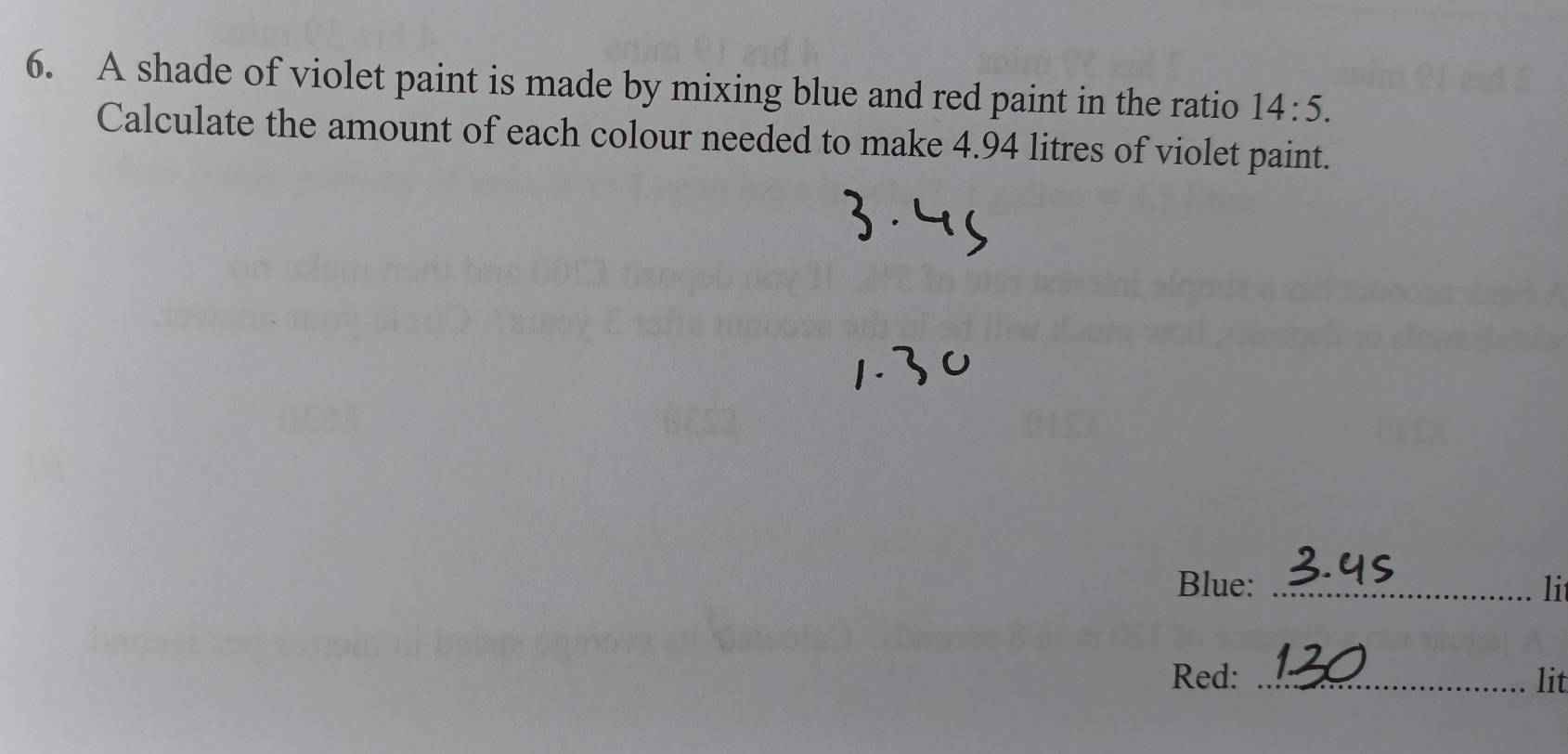 A shade of violet paint is made by mixing blue and red paint in the ratio 14:5. 
Calculate the amount of each colour needed to make 4.94 litres of violet paint. 
Blue: _li 
Red: _lit