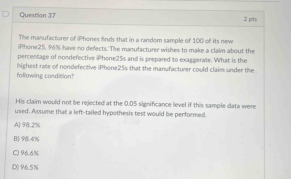 The manufacturer of iPhones finds that in a random sample of 100 of its new
iPhone25, 96% have no defects.'The manufacturer wishes to make a claim about the
percentage of nondefective iPhone25s and is prepared to exaggerate. What is the
highest rate of nondefective iPhone25s that the manufacturer could claim under the
following condition?
His claim would not be rejected at the 0.05 significance level if this sample data were
used. Assume that a left-tailed hypothesis test would be performed.
A) 98.2%
B) 98.4%
C) 96.6%
D) 96.5%