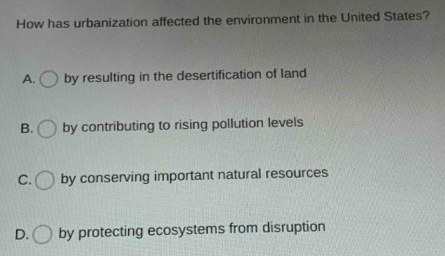 How has urbanization affected the environment in the United States?
A. by resulting in the desertification of land
B. by contributing to rising pollution levels
C. by conserving important natural resources
D. by protecting ecosystems from disruption