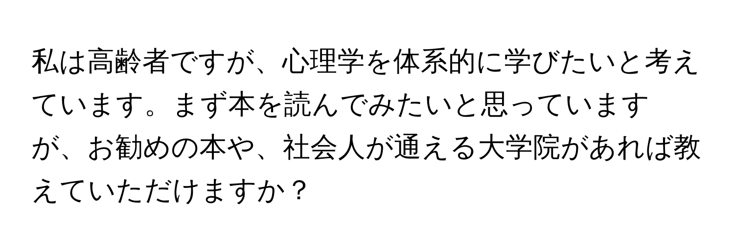 私は高齢者ですが、心理学を体系的に学びたいと考えています。まず本を読んでみたいと思っていますが、お勧めの本や、社会人が通える大学院があれば教えていただけますか？