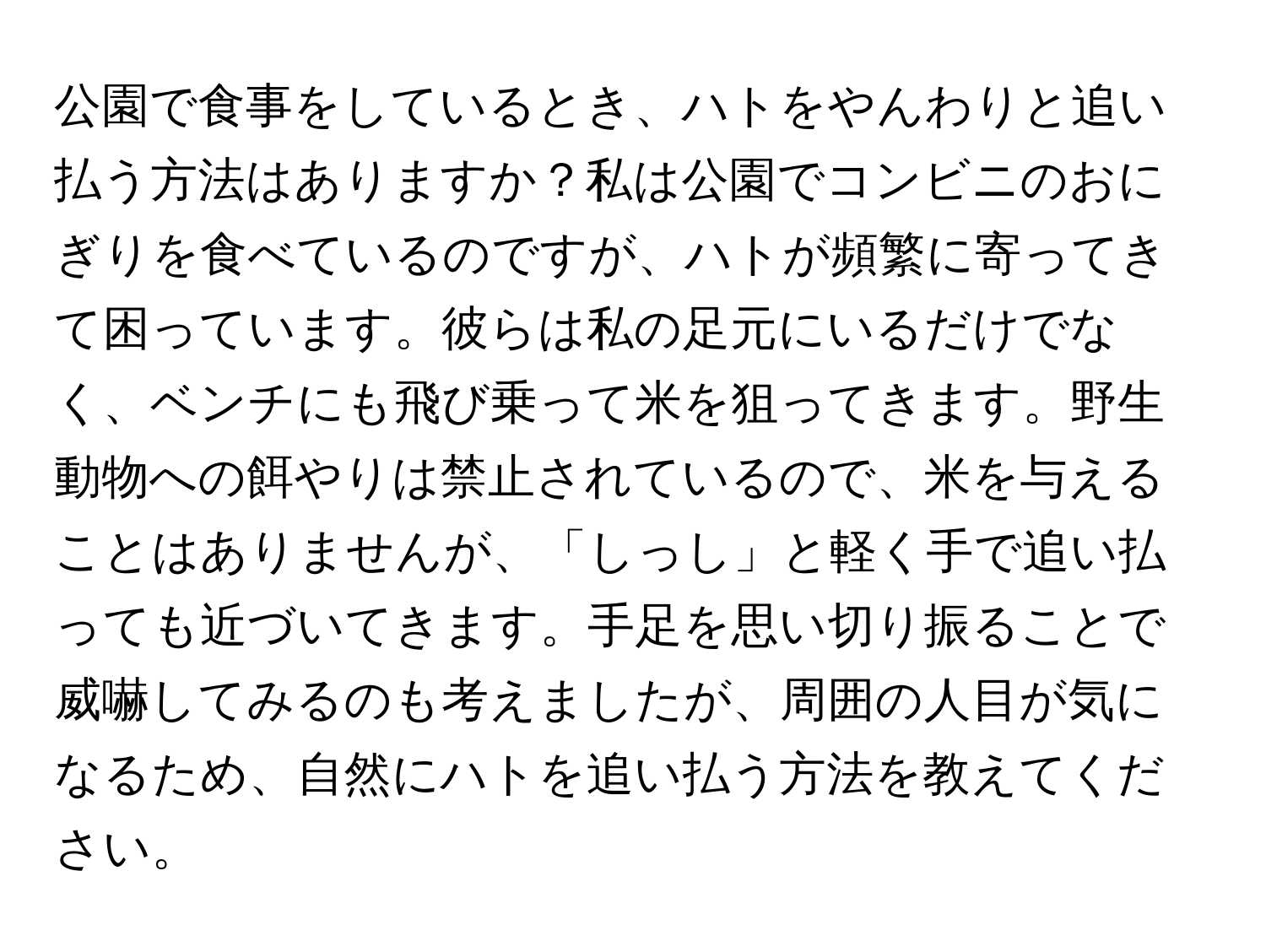公園で食事をしているとき、ハトをやんわりと追い払う方法はありますか？私は公園でコンビニのおにぎりを食べているのですが、ハトが頻繁に寄ってきて困っています。彼らは私の足元にいるだけでなく、ベンチにも飛び乗って米を狙ってきます。野生動物への餌やりは禁止されているので、米を与えることはありませんが、「しっし」と軽く手で追い払っても近づいてきます。手足を思い切り振ることで威嚇してみるのも考えましたが、周囲の人目が気になるため、自然にハトを追い払う方法を教えてください。