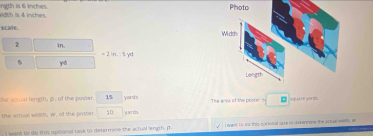 ngth is 6 inches. 
idth is 4 inches. 
scale.
2 in.
=2in.:5 yd
5 yd
the actual length, p, of the poster. 15 yards
The area of the poster is square yards. 
the actual width, W, of the poster. 10 yards
I want to do this optional task to determine the actual length, p. I want to do this optional task to determine the actual width, w
2