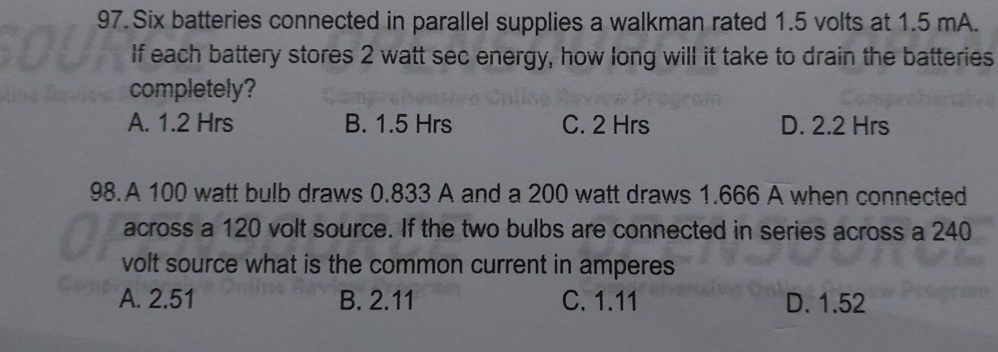 Six batteries connected in parallel supplies a walkman rated 1.5 volts at 1.5 mA.
If each battery stores 2 watt sec energy, how long will it take to drain the batteries
completely?
A. 1.2 Hrs B. 1.5 Hrs C. 2 Hrs D. 2.2 Hrs
98.A 100 watt bulb draws 0.833 A and a 200 watt draws 1.666 A when connected
across a 120 volt source. If the two bulbs are connected in series across a 240
volt source what is the common current in amperes .
A. 2.51 B. 2.11 C. 1.11 D. 1.52