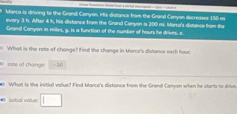 leady Comer Fnctoms Iitet fram a (rerbal Banogmo — Qurt - Eaal i 
Marco is driving to the Grand Canyon. His distance from the Grand Canyon decreases 150 mi
every 3 h. After 4 h, his distance from the Grand Canyon is 200 mi. Marca's distance from the 
Grand Canyan in miles, y, is a function of the number of hours he drives, z. 
What is the rate of change? Find the change in Marco's distance each hour. 
rate of change: -50
What is the initial value? Find Marco's distance from the Grand Canyon when he starts to drive 
initial value: