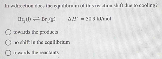 In wdirection does the equilibrium of this reaction shift due to cooling?
Br_2(l)leftharpoons Br_2(g) △ H°=30.9 || J/mol
towards the products
no shift in the equilibrium
towards the reactants