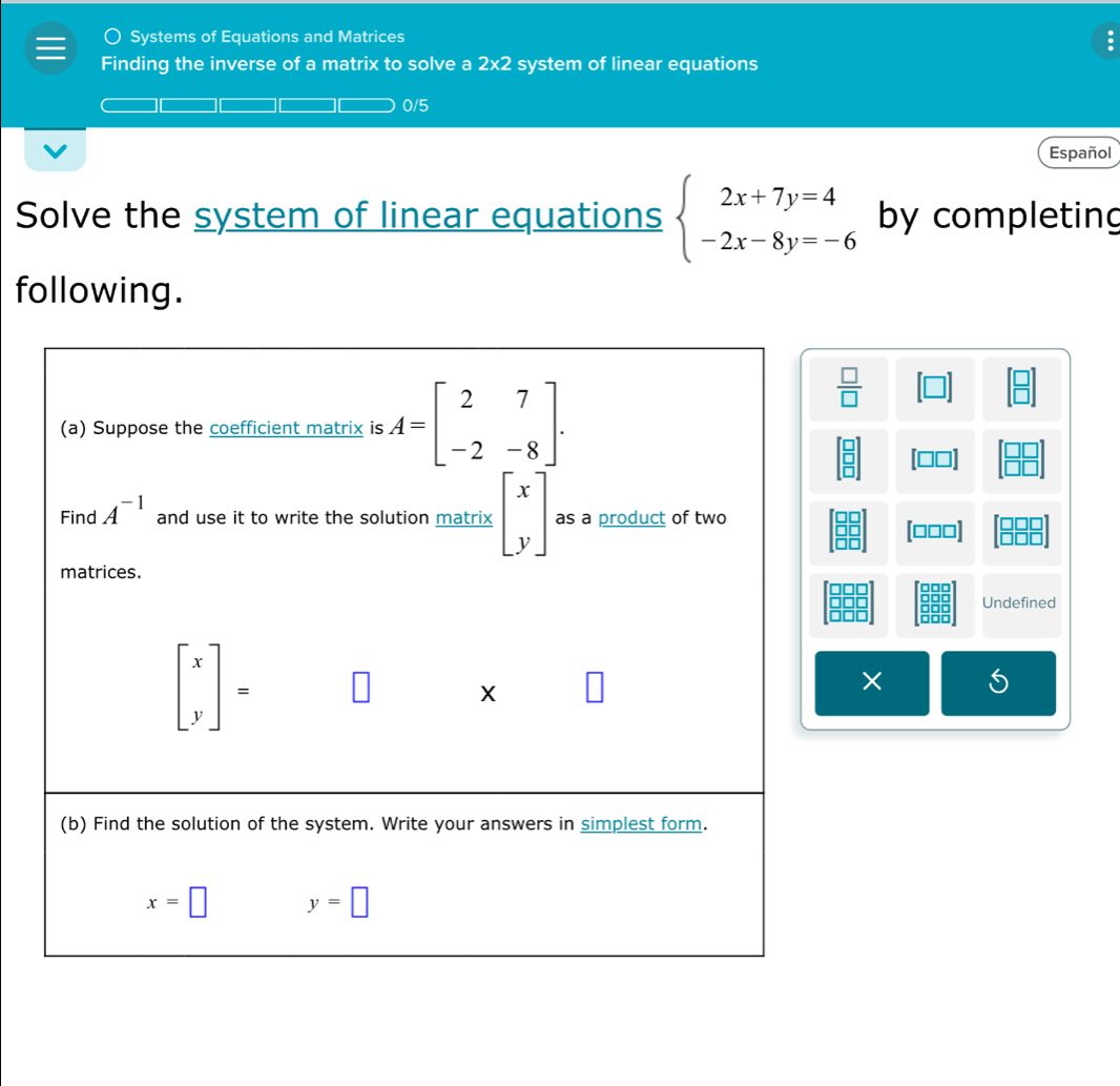 ○ Systems of Equations and Matrices :
Finding the inverse of a matrix to solve a 2* 2 system of linear equations
0/5
Español
Solve the system of linear equations beginarrayl 2x+7y=4 -2x-8y=-6endarray. by completing
following.
 □ /□  
[□□□]
Undefined
×