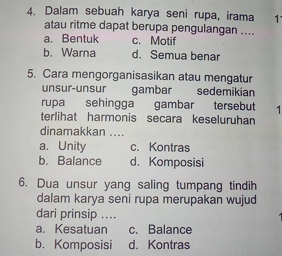 Dalam sebuah karya seni rupa, irama 1
atau ritme dapat berupa pengulangan ....
a. Bentuk c. Motif
b. Warna d. Semua benar
5. Cara mengorganisasikan atau mengatur
unsur-unsur gambar sedemikian
rupa sehingga gambar tersebut 1
terlihat harmonis secara keseluruhan
dinamakkan ....
a. Unity c. Kontras
b. Balance d. Komposisi
6. Dua unsur yang saling tumpang tindih
dalam karya seni rupa merupakan wujud
dari prinsip ....
a. Kesatuan c. Balance
b. Komposisi d. Kontras