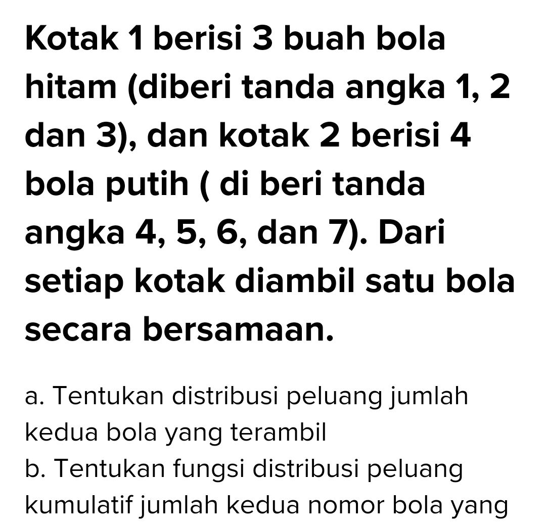 Kotak 1 berisi 3 buah bola
hitam (diberi tanda angka 1, 2
dan 3), dan kotak 2 berisi 4
bola putih ( di beri tanda
angka 4, 5, 6, dan 7). Dari
setiap kotak diambil satu bola
secara bersamaan.
a. Tentukan distribusi peluang jumlah
kedua bola yang terambil
b. Tentukan fungsi distribusi peluang
kumulatif jumlah kedua nomor bola yang