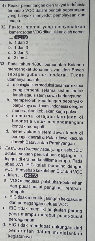 Reaksi penentangan oleh rakyat Indonesia
terhadap VOC dalam bentuk peperangan
yang banyak menyedot pembiayaan dan
tenaga.
32. Faktor internal yang menyebabkan
kemerosotan VOC ditunjukkan oleh nomor
.. HOTS
a. 1 dan 2
b. 1 dan 3
c. 2 dan 3
d. 2 dan 4
33. Pada tahun 1830, pemerintah Belanda
mengangkat Johannes van den Bosch
sebagai gubernur jenderal. Tugas
utamanya adalah ....
a. meningkatkan produksi tanaman ekspor
yang terhenti selama sistem pajak
tanah atau sistem sewa berlangsung
b. memperoleh keuntungan sebanyak-
banyaknya dari bumi Indonesia dengan
menerapkan kebijakan kerja paksa
c. memaksa kerajaan-kerajaan di
Indonesia untuk menandatangani
kontrak monopoli
d. menerapkan sistem sewa tanah di
berbagai daerah di Pulau Jawa, kecuali
daerah Batavia dan Parahyangan
4. East India Company atau yang disebut EIC
adalah sebuah perusahaan dagang milik
Inggris di era merkantilisme Eropa. Pada
abad XVII EIC kalah bersaing dengan
VOC. Penyebab kekalahan EIC dari VOC
adalah .... HOTS
a. VOC menguasai pelabuhan-pelabuhan
dan pusat-pusat penghasil rempah-
rempah
b. EIC tidak memiliki jaringan kekuasaan
dan perdagangan seluas VOC
c. EIC tidak memiliki angkatan perang
yang mampu merebut pusat-pusat
perdagangan
d. EIC tidak mendapat dukungan dari
pemerintah dalam menjalankan
kegiatannya