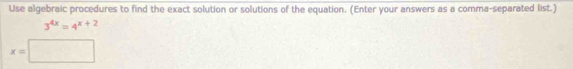 Use algebraic procedures to find the exact solution or solutions of the equation. (Enter your answers as a comma-separated list.)
3^(4x)=4^(x+2)
x=□