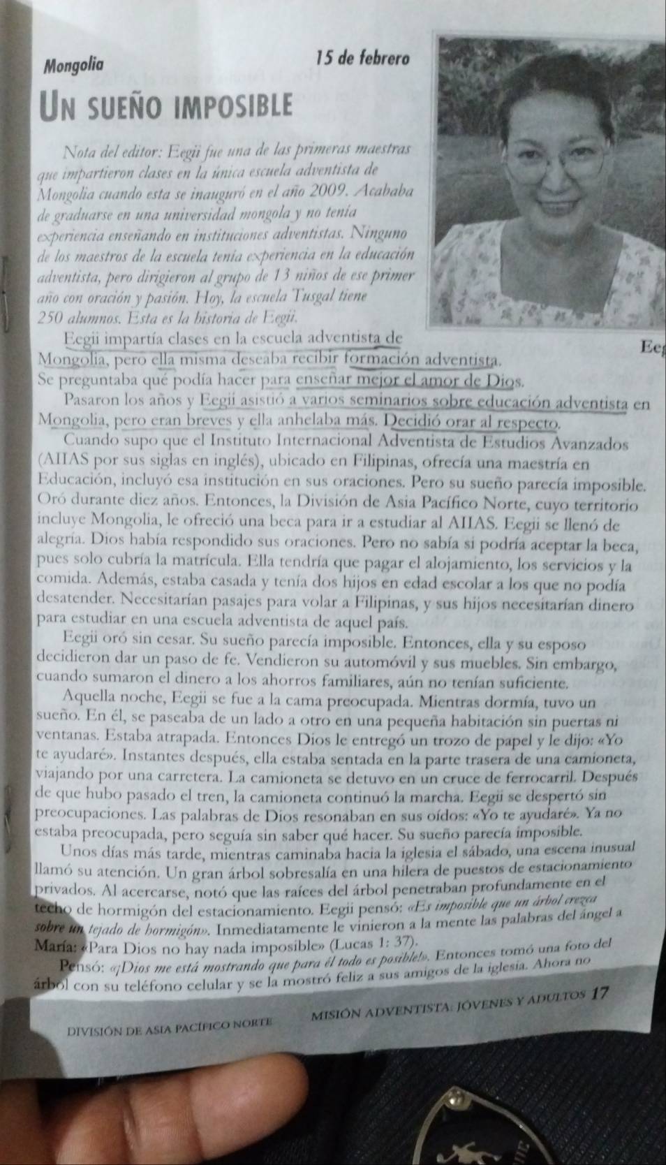 Mongolia
15 de febrero
Un sueño imposible
Nota del editor: Eegii fue una de las primeras maestras
que impartieron clases en la única escuela adventista de
Mongolia cuando esta se inauguró en el año 2009. Acababa
de graduarse en una universidad mongola y no tenia
experiencia enseñando en instituciones adventistas. Ninguno
de los maestros de la escuela tenía experiencia en la educación
adventista, pero dirigieron al grupo de 13 niños de ese primer
año con oración y pasión. Hoy, la escuela Tusgal tiene
250 alumnos. Esta es la bistoria de Eegii.
Eegii impartía clases en la escuela adventista de
Mongolia, pero ella misma deseaba recíbir formación adventista.
Ee
Se preguntaba qué podía hacer para enseñar mejor el amor de Dios.
Pasaron los años y Eegii asistió a varios seminarios sobre educación adventista en
Mongolia, pero eran breves y ella anhelaba más. Decidió orar al respecto.
Cuando supo que el Instituto Internacional Adventista de Estudios Avanzados
(AIIAS por sus siglas en inglés), ubicado en Filipinas, ofrecía una maestría en
Educación, incluyó esa institución en sus oraciones. Pero su sueño parecía imposible.
Oró durante diez años. Entonces, la División de Asia Pacífico Norte, cuyo territorio
incluye Mongolia, le ofreció una beca para ir a estudiar al AIIAS. Eegii se llenó de
alegría. Dios había respondido sus oraciones. Pero no sabía si podría aceptar la beca,
pues solo cubría la matrícula. Ella tendría que pagar el alojamiento, los servicios y la
comida. Además, estaba casada y tenía dos hijos en edad escolar a los que no podía
desatender. Necesitarían pasajes para volar a Filipinas, y sus hijos necesitarían dinero
para estudiar en una escuela adventista de aquel país.
Eegii oró sin cesar. Su sueño parecía imposible. Entonces, ella y su esposo
decidieron dar un paso de fe. Vendieron su automóvil y sus muebles. Sin embargo,
cuando sumaron el dinero a los ahorros familiares, aún no tenían suficiente.
Aquella noche, Eegii se fue a la cama preocupada. Mientras dormía, tuvo un
sueño. En él, se paseaba de un lado a otro en una pequeña habitación sin puertas ni
ventanas. Estaba atrapada. Entonces Dios le entregó un trozo de papel y le dijo: «Yo
te ayudaré». Instantes después, ella estaba sentada en la parte trasera de una camioneta,
viajando por una carretera. La camioneta se detuvo en un cruce de ferrocarril. Después
de que hubo pasado el tren, la camioneta continuó la marcha. Eegii se despertó sin
preocupaciones. Las palabras de Dios resonaban en sus oídos: «Yo te ayudaré». Ya no
estaba preocupada, pero seguía sin saber qué hacer. Su sueño parecía imposible.
Unos días más tarde, mientras caminaba hacia la iglesia el sábado, una escena inusual
llamó su atención. Un gran árbol sobresalía en una hilera de puestos de estacionamiento
privados. Al acercarse, notó que las raíces del árbol penetraban profundamente en el
techo de hormigón del estacionamiento. Eegii pensó: «Es imposible que un árbol crezea
sobre un tejado de hormigón». Inmediatamente le vinieron a la mente las palabras del ángel a
María: «Para Dios no hay nada imposible» (Lucas 1:37).
Pensó: «Dios me está mostrando que para él todo es posible!». Entonces tomó una foto del
árbol con su teléfono celular y se la mostró feliz a sus amigos de la iglesia. Ahora no
DIVISIÓN DE ASIA PACÍFICO NORTE mISIÓN ADVENTISTa: JóVeneS y adultos 17