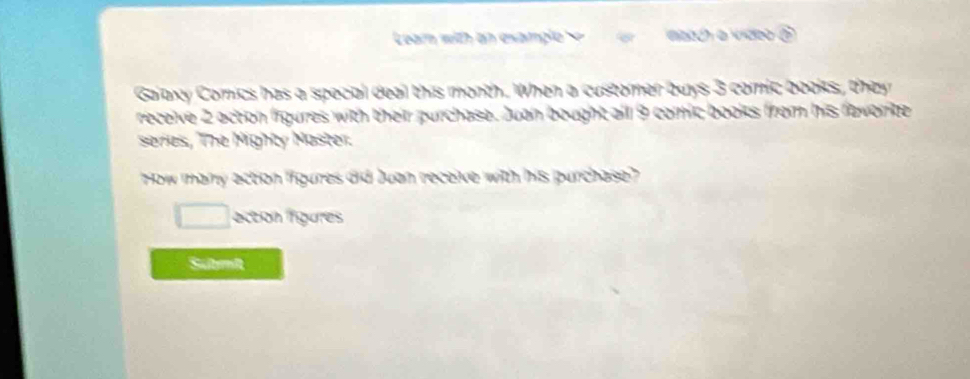 Learn with an example naach a video ? 
Gaiaxy Comics has a special deal this month. When a customer buys 3 comic books, they 
receive 2 action figures with their purchase. Juan bought all 9 comic books from his favorite 
series, The Mighty Master. 
How many action ffigures did Juan receive with his purchase? 
action figures 
Submi
