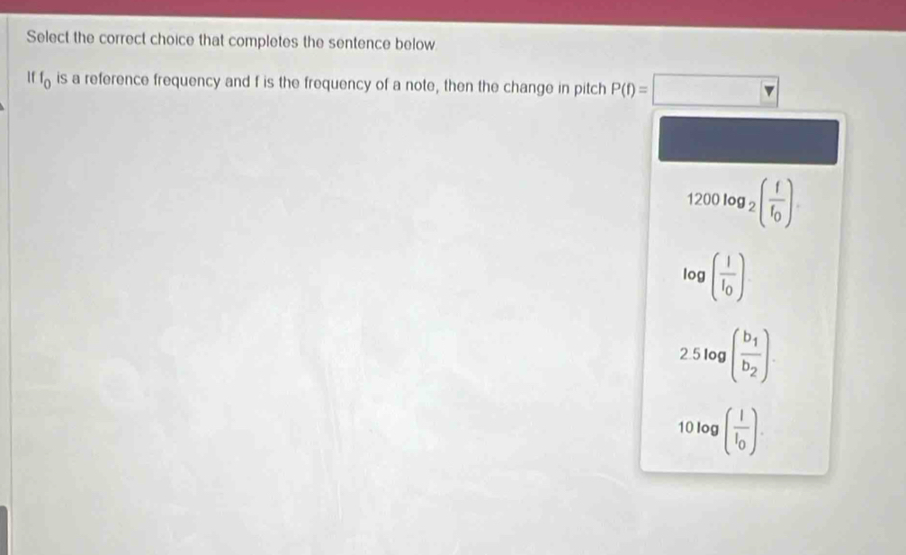 Select the correct choice that completes the sentence below
If f_0 is a reference frequency and f is the frequency of a note, then the change in pitch P(f)=□
1200log _2(frac ff_0)
log (frac II_0)
2.5log (frac b_1b_2).
10log (frac II_0).