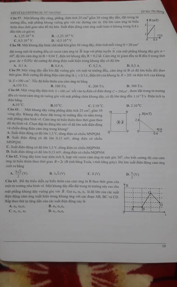 vật lí 12/chương II_ từ trường
GV Bùi Thi Mừng
Câu 57. Một khung dây cứng, phẳng, diện tích 25cm^2 gồm 10 vòng dây dẫn, đặt trong từ
trường đều, mật phẳng khung vuỡng góc với các đường sức từ. Độ lớn cảm ứng từ biển
thiên theo thời gian như đồ thị bên. Suất điện động cảm ứng xuất hiện ở khung trong 0,4 s 
đầu tiên có giá trì
A. 1,25.10^(-2)V. B. -1,25.10^(-4)V.
C. 0.5.10^(-4)V. D. -0,5.10^(-4)V.
Câu 58. Một khung dây hình chữ nhật kín gồm 10 vòng dảy, diện tích mỗi vòng S=20cm^2
đặt trong một từ trường đều có vectơ cảm ứng tử vector B hợp với pháp tuyển 1 của mật phẳng khung đây góc a=
60° x^(-1) độ lớn cảm ứng từ B=0.04T , điện trở khung đây R=0,2Omega 1. Cảm ứng tử giám đều tử B đến 0 trong thời
gian △ t=0,01s thì cường độ đòng điện xuất hiện trong khung đây có độ lớn
A. 0,1A B. 0,4 A. C. 0,2 A D. 0,3 A.
Câu 59. Một vòng đây dẫn kin đặt vuông góc với một từ trường đều, cám ứng từ B có độ lớn biến đổi theo
thời gian. Biết cường độ đông điện cảm ứng là i_r=0.5A , điện trở của khung là R=2Omega và diện tích của khung
là S=100cm^2. Tốc độ biển thiên của cảm ứng từ băng
A.150 T/s. B. 100 T/s. C. 200 T/s. D. 300 T/s
Câu 60. Một vòng dây diện tích S=100cm^2 nổi vào tụ điện có điện dung C=200mu C * , được đặt trong từ trường
đều có vectơ cảm ứng tử vuông góc với mặt phẳng chứa khung đây, có độ lớn tăng đều 5:10^(-1)T/s. Điện tích tụ
điện bāng
A. 10^(-7)C. B. 10°C C. 2.10^(-7)C. D. 2.10^(-9)C.
Câu 61. Một khung dây cứng phẳng diện tích 25cm^2, gồm 10
vòng dây. Khung dây được đặt trong từ trường đều và năm trong
mặt phăng như hình vẽ. Cảm ứng từ biển thiên theo thời gian theo
đồ thị hình vẽ. Chọn đáp ản đủng khi nói về độ lớn suất điện động
và chiều đòng điện cảm ứng trong khung?
A. Suất điện động có độ lớn 1,5 V, dòng điện có chiều MNPQM. 
B. Suất điện động có độ lớn 0,15 mV, đòng điện có chiêu
MNPQM.
C. Suất điện động có độ lớn 1,5 V, dòng điện có chiều MQPNM.
D. Suất điện động có độ lớn 0,15 mV, dòng điện có chiều MQPNM.
Cầu 62, Vòng đây kim loại diện tích S, hợp với vectơ cảm ứng từ một góc 30° , cho biết cường độ của cảm
ứng tử biển thiên theo thời gian B=2t (B tính bằng Tesla, t tính bằng giây). Độ lớn suất điện động cảm ứng
sinh ra bằng
A.  5sqrt(3)/2 (V). B. Ssqrt(3)(V). C. S(V). D.  S/2 (V).
Câu 63. Đồ thị biểu diễn sự biển thiên của cảm ứng từ B theo thời gian cũa
một từ trưởng như hình vẽ. Một khung dây dẫn đật trong từ trưởng này sao cho
mặt phẳng khung dây vuông gộc với B. Gọi c_a,c_b,c l là đô lớn của các suất
điện động cảm ứng xuất hiện trong khung ứng với các đoạn AB, BC và CD.
Xếp theo thứ tự tăng dẫn của các suất điện động này là
A. C_R,c_h,C_c. B. c_b,c_c,c_b.
C. Ca.Cc.C D. Cc.CH_4Cl_2
10