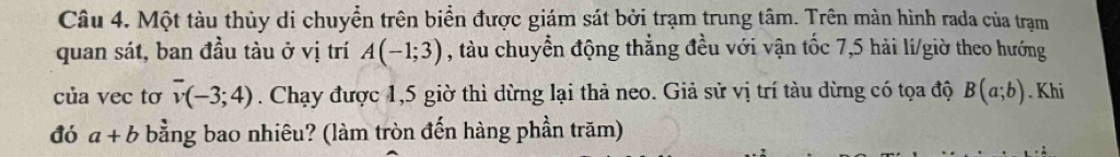 Một tàu thủy di chuyển trên biển được giám sát bởi trạm trung tâm. Trên màn hình rada của trạm 
quan sát, ban đầu tàu ở vị trí A(-1;3) , tàu chuyển động thẳng đều với vận tốc 7,5 hải lí/giờ theo hướng 
của vec tơ overline v(-3;4). Chạy được 1,5 giờ thì dừng lại thả neo. Giả sử vị trí tàu dừng có tọa độ B(a;b). Khi 
đó a+b bằng bao nhiêu? (làm tròn đến hàng phần trăm)