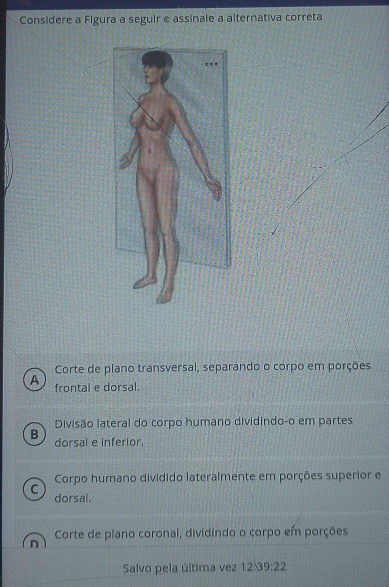 Considere a Figura a seguir e assinale a alternativa correta
Corte de plano transversal, separando o corpo em porções
A frontal e dorsal.
Divisão lateral do corpo humano dividindo-o em partes
B dorsal e inferior.
Corpo humano dividido lateralmente em porções superior e
C
dorsal.
Corte de plano coronal, dividindo o corpo em porções
Salvo pela última vez 12:39:22