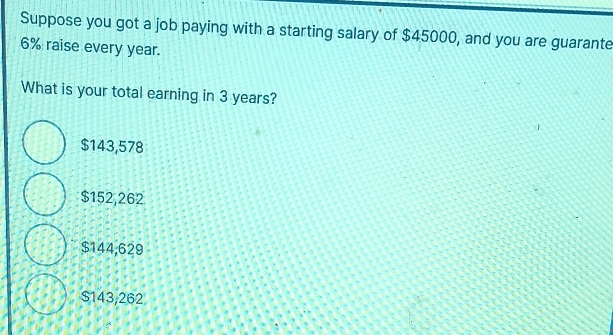 Suppose you got a job paying with a starting salary of $45000, and you are guarante
6% raise every year.
What is your total earning in 3 years?
$143,578
$152,262
$144,629
$143,262