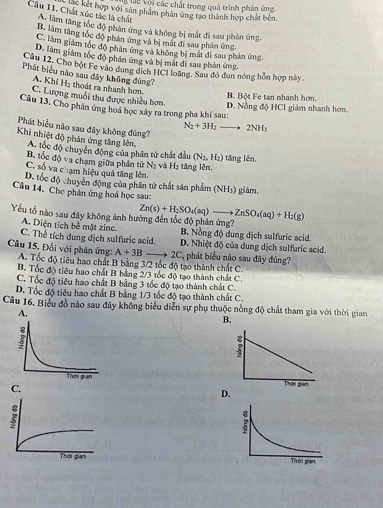 lg lác với các chất trong quá trình phản ứng.
lắc kết hợp với sản phẩm phản ứng tạo thành hợp chất bền.
Câu 11. Chất xúc tác là chất
A. làm tăng tốc độ phản ứng và không bị mất đi sau phản ứng.
B. làm tăng tốc độ phản ứng và bị mắt đi sau phản ứng.
C. làm giảm tốc độ phản ứng và không bị mất đi sau phản ứng.
D. làm giảm tốc độ phản ứng và bị mất đi sau phản ứng.
Câu 12. Cho bột Fe vào dung dịch HCl loãng. Sau đó đun nóng hỗn hợp này
Phát biểu nào sau đây không đúng?
A. Khí H_2 thoát ra nhanh hơn.
B. Bột Fe tan nhanh hơn.
C. Lượng muối thu được nhiều hơn.
D. Nồng độ HCl giảm nhanh hơn.
Câu 13. Cho phản ứng hoá học xảy ra trong pha khí sau:
Phát biểu nào sau đây không đúng?
N_2+3H_2to 2NH_3
Khi nhiệt độ phản ứng tăng lên,
A. tốc độ chuyển động của phân tử chất đầu (N_2,H_2) tăng lên.
B. tốc độ va chạm giữa phân tử N_2 và H_2 tăng lên.
C. số va chạm hiệu quả tăng lên.
D. tốc độ chuyển động của phân tử chất sản phầm (NH₃) giảm.
Câu 14. Cho phản ứng hoá học sau:
Yếu tố nào sau đây không ảnh hu Zn(s)+H_2SO_4(aq)to ZnSO_4(aq)+H_2(g)
A. Diện tích bề mặt zinc. B. Nồng độ dung dịch sulfuric acid.
C. Thể tích dung dịch sulfuric acid. D. Nhiệt độ của dung dịch sulfuric acid.
Câu 15. Đối với phản ứng: A+3Bto 2C, , phát biểu nào sau đây đúng?
A. Tốc độ tiêu hao chất B bằng 3/2 tốc độ tạo thành chất C.
B. Tốc độ tiêu hao chất B bằng 2/3 tốc độ tạo thành chất C.
C. Tốc độ tiêu hao chất B bằng 3 tốc độ tạo thành chất C.
D. Tốc độ tiêu hao chất B bằng 1/3 tốc độ tạo thành chất C.
Câu 16. Biểu đồ nào sau đây không biểu diễn sự phụ thuộc nồng độ chất tham gia với thời gian
B.

D.
