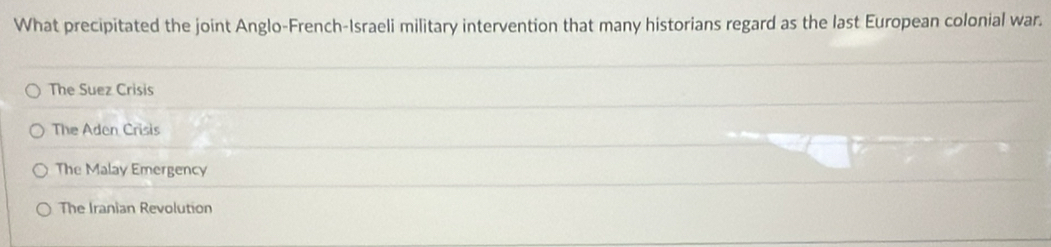 What precipitated the joint Anglo-French-Israeli military intervention that many historians regard as the last European colonial war.
The Suez Crisis
The Aden Crisis
The Malay Emergency
The Iranian Revolution