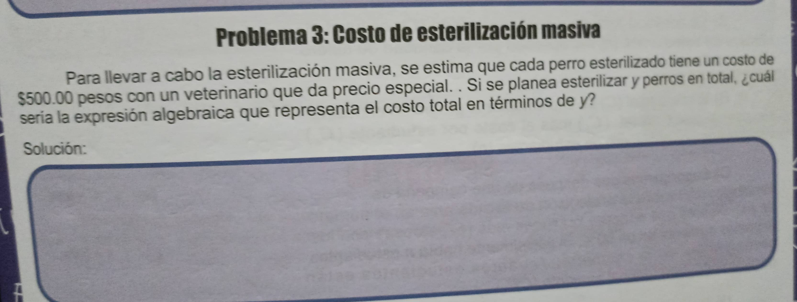 Problema 3: Costo de esterilización masiva 
Para llevar a cabo la esterilización masiva, se estima que cada perro esterilizado tiene un costo de
$500.00 pesos con un veterinario que da precio especial. . Si se planea esterilizar y perros en total, ¿cuál 
sería la expresión algebraica que representa el costo total en términos de y? 
Solución: