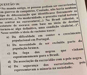 “No mundo antigo, as pessoas podiam ser escravizadas
em guerras de conquistas, Contudo, não havia nenhum
tipo de diferenciação que identificasse fisicamente os
escravos(...). Na modernidade, o preceito racial tornou-
se central na escravatura(...) No Brasil colonial, o
estatuto de escravo com base na ideía de destino
tornou-se algo definitivo, uma condição vitalícia(...)'.
Nesse sentido a ideia de racismo nasce:
a) Da dificuldade em conter o crescimento
populacional em Portugal.
b) Da necessidade de ser excluída parte da
população branca.
c) Da fuga dos negros que vinham
espontaneamente para o Brasil.
d) Da associação da escravidão com a pele negra.
e) Da segurança dos escravizados, pois
representavam a minoria na sociedade.