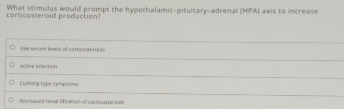 What stimulus would prompt the hypothalamic-pituitary-adrenal (HPA) axis to increase
corticosteroid production?
low serum levels of corticosteroids
active infection
Cushing-type symptoms
decreased renal filtration of corticosteroids