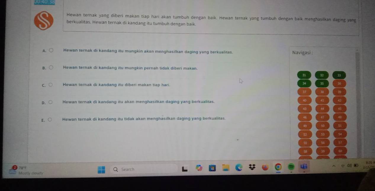 0O0_38
Hewan ternak yang diberi makan tiap hari akan tumbuh dengan baik. Hewan ternak yang tumbun dengan baik menghasilkan daging yang
berkualitas. Hewan ternak di kandang itu tumbuh dengan baik.
A. Hewan ternak di kandang itu mungkin akan menghasilkan daging yang berkualitas. Navigasi :
B. Hewan ternak di kandang itu mungkin pernah tidak diberi makan.
31 32 33
C. Hewan ternak di kandang itu diberi makan tiap hari.
34 35 36
37 M 39
D. Hewan ternak di kandang itu akan menghasilkan daging yang berkualitas.
40 41 43
43 4 45
E. Hewan ternak di kandang itu tidak akan menghasilkan daging yang berkualitas.
46 47 48
49 50 51
52 53 54
55 56 57
58 59 60
B2Q J
78°F Search
~ 15 —
Mostly cioudy