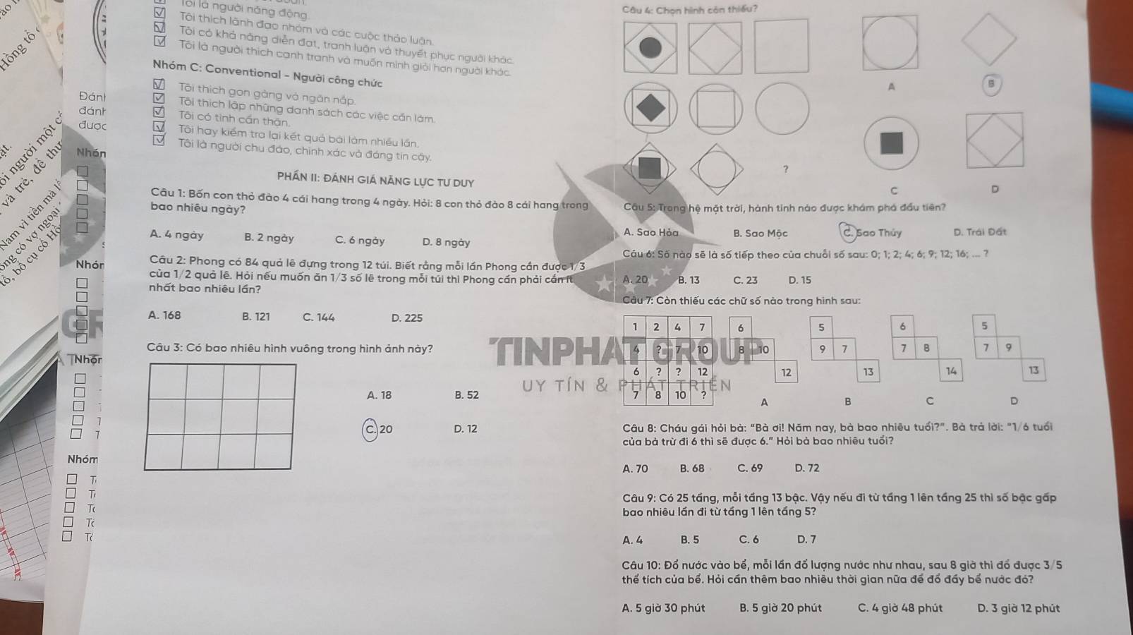 lối là người năng động
Câu 4: Chọn hình còn thiểu?
√ Tội thích lãnh đạo nhóm và các cuộc thảo luận.
; T Tôi có khả năng diễn đạt, tranh luận và thuyết phục người khác.
Tôi là người thích canh tranh và muốn minh giải hơn người khác.
Nhóm C: Conventional - Người công chức
A
V Tôi thích gọn gàng và ngân nắp
Đánh D  Tôi thích lập những danh sách các việc cần làm.
đánt
được V Tôi hay kiểm tra lại kết quả bài làm nhiều lần.
5 √ Tôi có tinh cần thân.
it.
V Tôi là người chu đáo, chính xác và đáng tin cậy.
Nhón
?
PHÁN II: ĐÁNH GIá NÁNG LỤC TU DUY
c
D
Câu 1: Bốn con thỏ đào 4 cái hang trong 4 ngày. Hỏi: 8 con thỏ đào 8 cái hang trong
bao nhiêu ngày?  Câu 5: Trong hệ mặt trời, hành tinh nào được khám phá đầu tiên?
A. 4 ngày B. 2 ngày C. 6 ngày D. 8 ngày B. Sao Mộc C. Sao Thủy D. Trái Đất
g có vợ ngo
, bố cụ cổ H
A. Sao Hỏa
Câu 6: Số nào sẽ là số tiếp theo của chuỗi số sau: 0; 1; 2; 4; 6; 9; 12; 16; ... ?
Nhón  Câu 2: Phong có 84 quả lê đựng trong 12 túi. Biết rằng mỗi lần Phong cần được 1/3 A. 20 B. 13 C. 23 D. 15
của 1/2 quả lê. Hỏi nếu muốn ăn 1/3 số lệ trong mỗi túi thì Phong cần phải cần fừ
nhất bao nhiêu lần?
Câu 7: Còn thiếu các chữ số nào trong hình sau:
A. 168 B. 121 C. 144 D. 225
Câu 3: Có bao nhiêu hình vuông trong hình ảnh này? TINPH
Nhón
A. 18 B. 52 uy tín
C. 20 D. 12  Câu 8: Cháu gái hỏi bà: "Bà ơi! Năm nay, bà bao nhiêu tuổi?". Bà trả lời: "1/6 tuổi
của bà trừ đi 6 thì sẽ được 6." Hỏi bà bao nhiêu tuổi?
Nhóm
A. 70 B. 68 C. 69 D. 72
T
T
Câu 9: Có 25 tầng, mỗi tầng 13 bậc. Vậy nếu đi từ tấng 1 lên tầng 25 thì số bậc gấp
T
bao nhiêu lần đi từ tầng 1 lên tấng 5?
_
A. 4 B. 5 C. 6 D. 7
Câu 10: Đổ nước vào bể, mỗi lần đổ lượng nước như nhau, sau 8 giờ thi đổ được 3/5
thể tích của bể. Hỏi cần thêm bao nhiêu thời gian nữa để đổ đầy bể nước đó?
A. 5 giờ 30 phút B. 5 giờ 20 phút C. 4 giờ 48 phút D. 3 giờ 12 phút