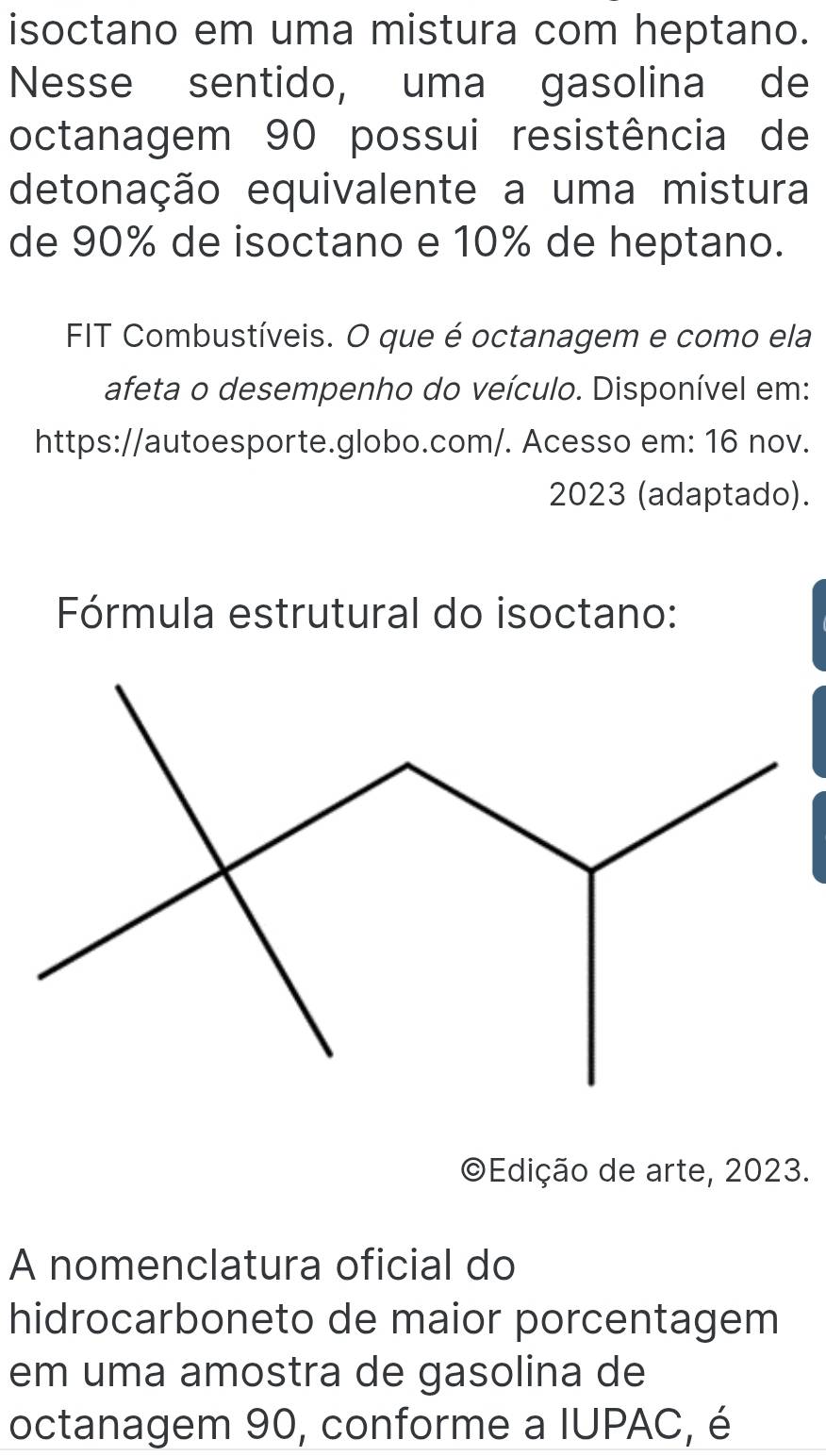 isoctano em uma mistura com heptano. 
Nesse sentido, uma gasolina de 
octanagem 90 possui resistência de 
detonação equivalente a uma mistura 
de 90% de isoctano e 10% de heptano. 
FIT Combustíveis. O que é octanagem e como ela 
afeta o desempenho do veículo. Disponível em: 
https://autoesporte.globo.com/. Acesso em: 16 nov. 
2023 (adaptado). 
Fórmula estrutural do isoctano: 
©Edição de arte, 2023. 
A nomenclatura oficial do 
hidrocarboneto de maior porcentagem 
em uma amostra de gasolina de 
octanagem 90, conforme a IUPAC, é