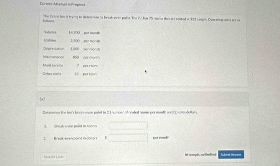 Current Attempt in Progress 
follows. The Crane Inn is trying to determine its break-even point. The inn has 75 rooms that are rented at $52 a night. Operating costs are as 
Salaries $4,900 per month
Utilities 2,500 per month
Depreciation 1.500 per month
Maintenance 850 per month
Maid service 7 per room 
Other casts 32 per room 
(a) 
Determine the inn's break-even point in (1) number of rented rooms per month and (2) sales dollars. 
1. Break-even point in rooms 
2. Break-even point in dollars $ per month
Save for Later Attempts: unlimited Submit Aniwor