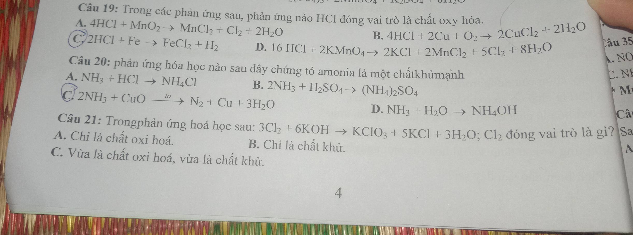 Trong các phản ứng sau, phản ứng nào HCl đóng vai trò là chất oxy hóa.
A. 4HCl+MnO_2to MnCl_2+Cl_2+2H_2O
C 2HCl+Feto FeCl_2+H_2
B. 4HCl+2Cu+O_2to 2CuCl_2+2H_2O
D. 16HCl+2KMnO_4to 2KCl+2MnCl_2+5Cl_2+8H_2O
Câu 35
A. NO
Câu 20: phản ứng hóa học nào sau đây chứng tỏ amonia là một chấtkhửmạnh
A. NH_3+HClto NH_4Cl
C. NE
B.
C 2NH_3+CuOxrightarrow toN_2+Cu+3H_2O 2NH_3+H_2SO_4to (NH_4)_2SO_4
M
D. NH_3+H_2Oto NH_4OH
Câ
Câu 21: Trongphản ứng hoá học sau: 3Cl_2+6KOHto KClO_3+5KCl+3H_2O;Cl_2 đóng vai trò là gì? Sa
A. Chỉ là chất oxi hoá. B. Chỉ là chất khử.
A
C. Vừa là chất oxi hoá, vừa là chất khử.
4