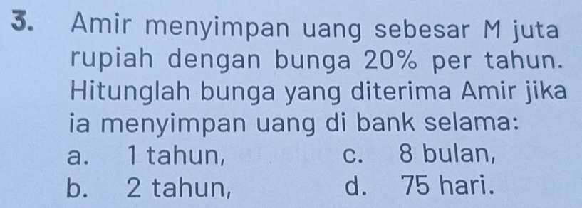 Amir menyimpan uang sebesar M juta
rupiah dengan bunga 20% per tahun.
Hitunglah bunga yang diterima Amir jika
ia menyimpan uang di bank selama:
a. 1 tahun, c. 8 bulan,
b. 2 tahun, d. 75 hari.