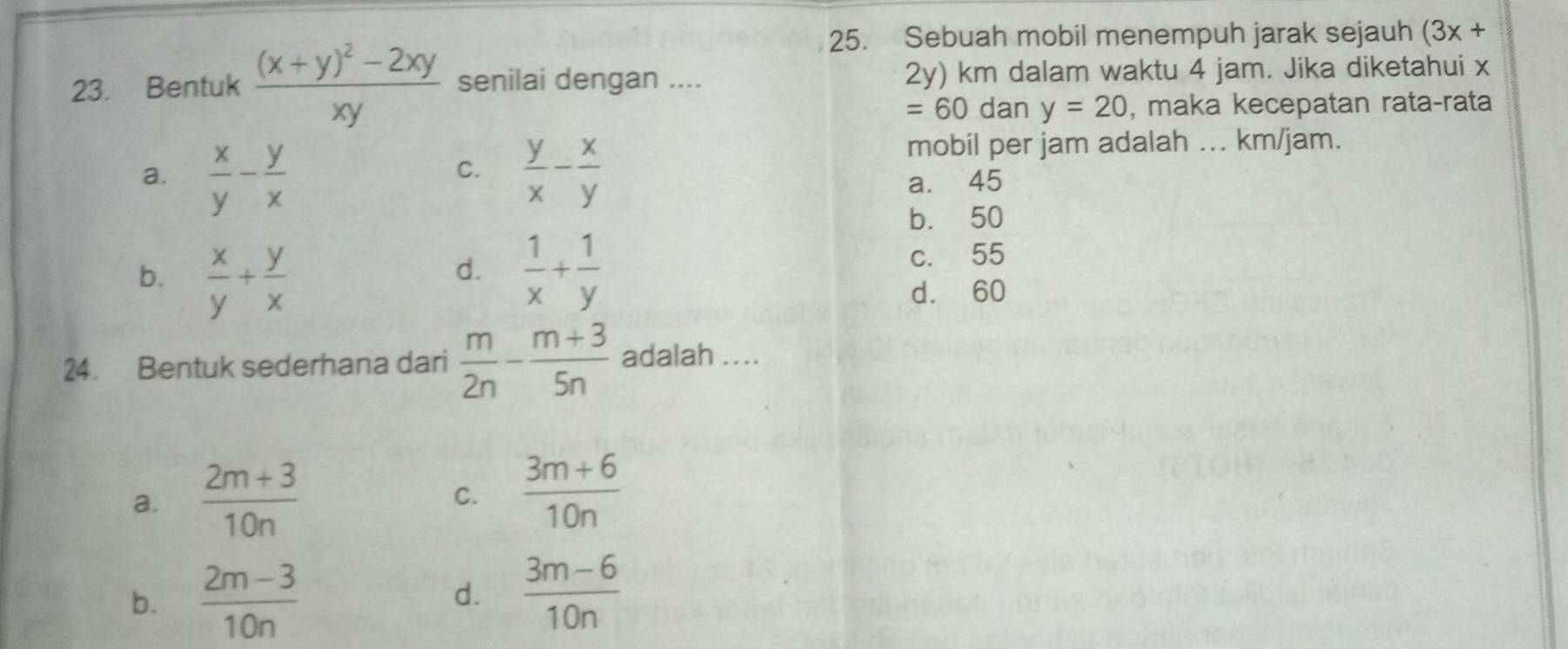 Sebuah mobil menempuh jarak sejauh (3x+
23. Bentuk frac (x+y)^2-2xyxy senilai dengan .... 2y) km dalam waktu 4 jam. Jika diketahui x
=60 dan y=20 , maka kecepatan rata-rata
mobil per jam adalah ... km/jam.
C.
a.  x/y - y/x   y/x - x/y  a. 45
b. 50
b.  x/y + y/x   1/x + 1/y 
d.
c. 55
d. 60
24. Bentuk sederhana dari  m/2n - (m+3)/5n  adalah ....
a.  (2m+3)/10n   (3m+6)/10n 
C.
b.  (2m-3)/10n 
d.  (3m-6)/10n 