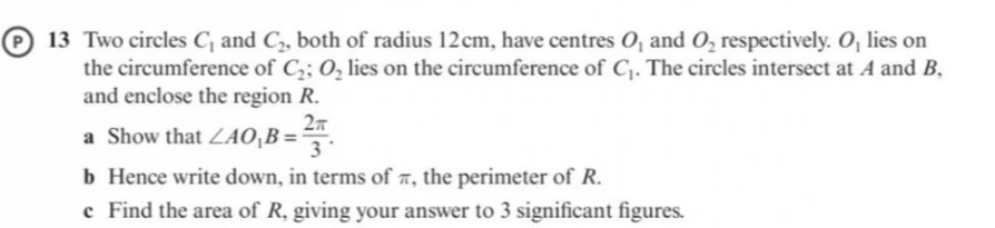 Two circles C_1 and C_2 , both of radius 12cm, have centres O_1 and O_2 respectively. O_1 lies on 
the circumference of C_2; O_2 lies on the circumference of C_1. The circles intersect at A and B, 
and enclose the region R. 
a Show that ∠ AO_1B= 2π /3 . 
b Hence write down, in terms of π, the perimeter of R. 
c Find the area of R, giving your answer to 3 significant figures.