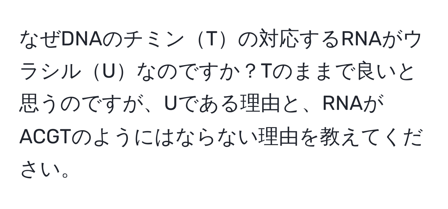 なぜDNAのチミンTの対応するRNAがウラシルUなのですか？Tのままで良いと思うのですが、Uである理由と、RNAがACGTのようにはならない理由を教えてください。