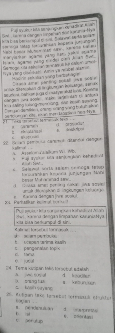 Puji syukur kita sanjungkan kehadirat Allah
Swt., karena dengan limpahan dan karunia-Nya
kita bisa berkumpul di sini. Selawat serta salam
semoga tetap tercurahkan kepada junjungan
Nabi besar Muhammad saw., karena beliau
menyiarkan agama yang haq, yakni agama
Islam, agama yang diridai oleh Allah Swt..
Semoga kita sekalian termasuk ke dalam umat-
Nya yang dibérkahi. Amin ya rabbal alamin.
Hadirin sekalian yang berbahagia!
Dirasa amat penting sekali jiwa sosial
untuk diterapkan di lingkungan keluarga, sanak
saudara, bahkan juga di masyarakat luas. Karena
dengan jiwa sosial, maka terjalinlah di antara
kita saling tolong-menolong, dan kasih sayang.
Dengan demikian, orang-orang yang butuh akan
pertolongan kita, akan mendapatkan haq-Nya.
21. Teks tersebut termasuk teks ....
a. ceramah d. prosedur
b. eksplanasi e. deskripsi
c. eksposisi
22. Salam pembuka ceramah ditandai dengan
kalimat ....
a. Assalamu'alaikum Wr. Wb.
b. Puji syukur kita sanjungkan kehadirat
Allah Swt..
c. Selawat serta salam semoga tetap
tercurahkan kepada junjungan Nabi
besar Muhammad saw..
d. Dirasa amat penting sekali jiwa sosial
untuk diterapkan di lingkungan keluarga.
e. Karena dengan jiwa sosial.
23. Perhatikan kalimat berikut!
Puji syukur kita sanjungkan kehadirat Allah
Swt., karena dengan limpahan karuniaNya
kita bisa berkumpul di sini.
Kalimat tersebut termasuk ...
a. salam pembuka
b. ucapan terima kasih
c. pengenalan topik
d. tema
e, judul
24. Tema kutipan teks tersebut adalah ..
a. jiwa sosial d. keadilan
b. orang tua e. keburukan
c. kasih sayang
25. Kutipan teks tersebut termasuk struktur
bagian ..
a. pendahuluan d. interpretasi
b. isi e. orientasi
c. penutup