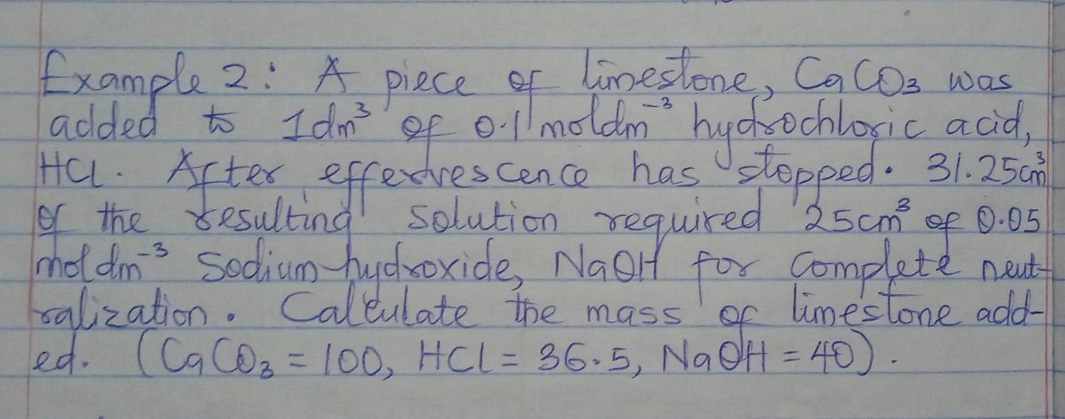 fxample 2: A piece of limestone, CaCO_3 was 
added to 1dm^3 of 0.1 noldm^(-3) huchechlosic acid, 
Hal. Aftex effedvescence has stopped. 31.25cm^3
of the resulting solution required 25cm^3 of 0. 05
mo ell dm^(-3) sodium-huchoxide, Naelt for complete neul 
salization. Calculate the mass or limestone add- 
ed. (CaCO_3=100, HCl=36.5, NaOH=40).