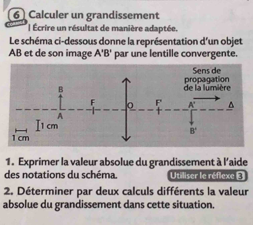 Calculer un grandissement 
| Écrire un résultat de manière adaptée. 
Le schéma ci-dessous donne la représentation d’un objet
AB et de son image A'B' par une lentille convergente. 
Sens de 
propagation 
B de la lumière 
F o F' A' ^
A
I1 cm B'
1 cm
1. Exprimer la valeur absolue du grandissement à 1' aide 
des notations du schéma. Utiliser le réflexe 3 
2. Déterminer par deux calculs différents la valeur 
absolue du grandissement dans cette situation.