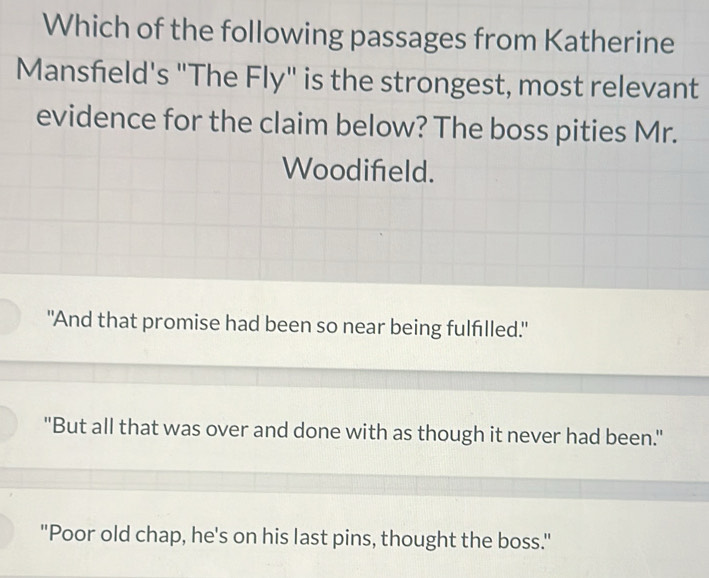 Which of the following passages from Katherine
Mansfield's "The Fly" is the strongest, most relevant
evidence for the claim below? The boss pities Mr.
Woodifeld.
"And that promise had been so near being fulfilled."
"But all that was over and done with as though it never had been."
"Poor old chap, he's on his last pins, thought the boss."