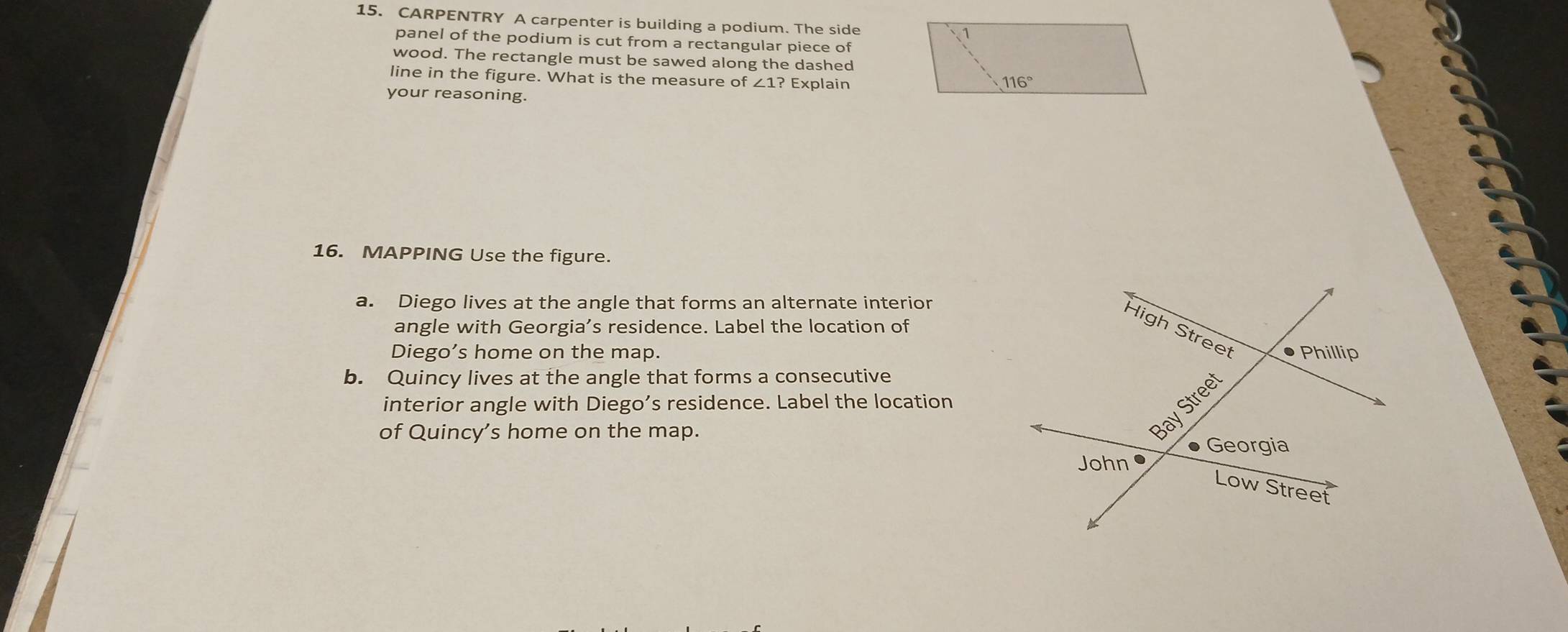 CARPENTRY A carpenter is building a podium. The side
panel of the podium is cut from a rectangular piece of
wood. The rectangle must be sawed along the dashed
line in the figure. What is the measure of ∠ 1? Explain
your reasoning.
16. MAPPING Use the figure.
a. Diego lives at the angle that forms an alternate interior
angle with Georgia’s residence. Label the location of
Diego’s home on the map. 
b. Quincy lives at the angle that forms a consecutive
interior angle with Diego’s residence. Label the location
of Quincy’s home on the map.