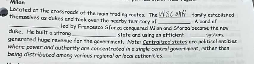 Milan 
Located at the crossroads of the main trading routes. The family established 
themselves as dukes and took over the nearby territory of __. A band of 
_led by Francesco Sforza conquered Milan and Sforza became the new 
duke. He built a strong _state and using an efficient _system, 
generated huge revenue for the government. Note: Centralized states are political entities 
where power and authority are concentrated in a single central government, rather than 
being distributed among various regional or local authorities.