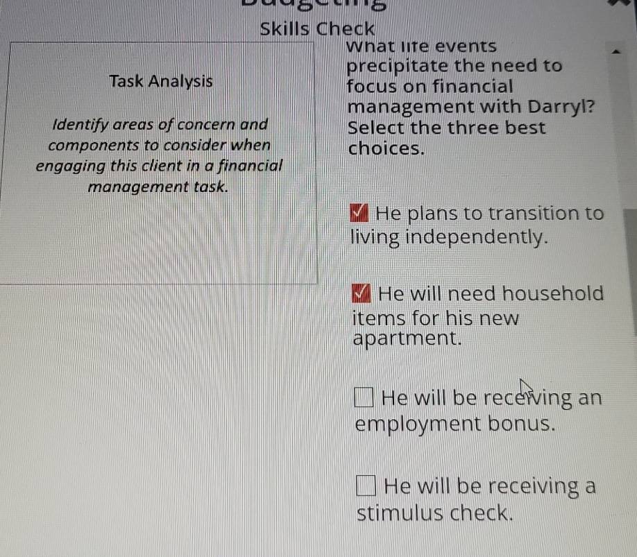 Skills Check
What life events
precipitate the need to
Task Analysis focus on financial
management with Darryl?
Identify areas of concern and Select the three best
components to consider when choices.
engaging this client in a financial
management task.
He plans to transition to
living independently.
√ He will need household
items for his new
apartment.
He will be receiving an
employment bonus.
He will be receiving a
stimulus check.