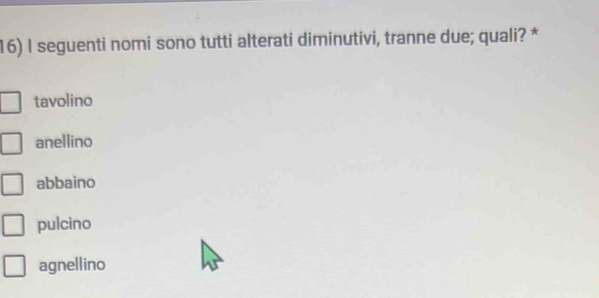 seguenti nomi sono tutti alterati diminutivi, tranne due; quali? *
tavolino
anellino
abbaino
pulcino
agnellino