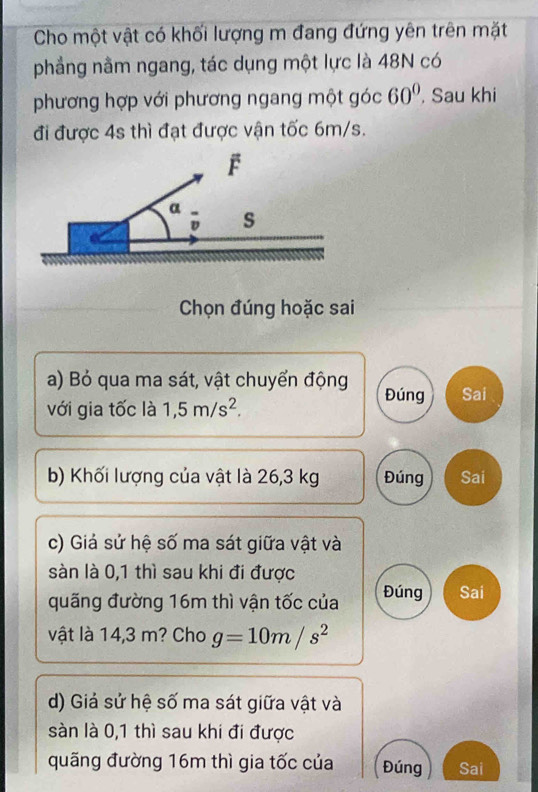 Cho một vật có khối lượng m đang đứng yên trên mặt
phẳng nằm ngang, tác dụng một lực là 48N có
phương hợp với phương ngang một góc 60° , Sau khi
đi được 4s thì đạt được vận tốc 6m/s.
Chọn đúng hoặc sai
a) Bỏ qua ma sát, vật chuyển động Đúng Sai
với gia tốc là 1,5m/s^2. 
b) Khối lượng của vật là 26,3 kg Đúng Sai
c) Giả sử hệ số ma sát giữa vật và
sàn là 0,1 thì sau khi đi được
quãng đường 16m thì vận tốc của Đúng Sai
vật là 14,3 m? Cho g=10m/s^2
d) Giả sử hệ số ma sát giữa vật và
sàn là 0,1 thì sau khi đi được
quãng đường 16m thì gia tốc của Đúng Sai