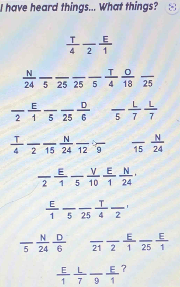 have heard things... What things? 。 
_  T/4 frac 2 E/1 
__  N/24 frac 5frac 25frac 5 T/4  0/18 frac 25 ___
frac 2 E/1 frac 5frac 25 D/6  ___ frac 5 L/7  L/7 
 T/4 frac 2frac 15 N/24 frac 12frac 9 ___ frac 15 N/24 
frac 2 E/1  V/5  E/10  N/1  N/24 , __
 E/1  frac 5 _ _25  1/4  __ 2
frac 5 N/24  D/6  _ _21 _2  E/1  frac 25 E/1  _
 E/1  L/7 frac 9 E/1  _ ?