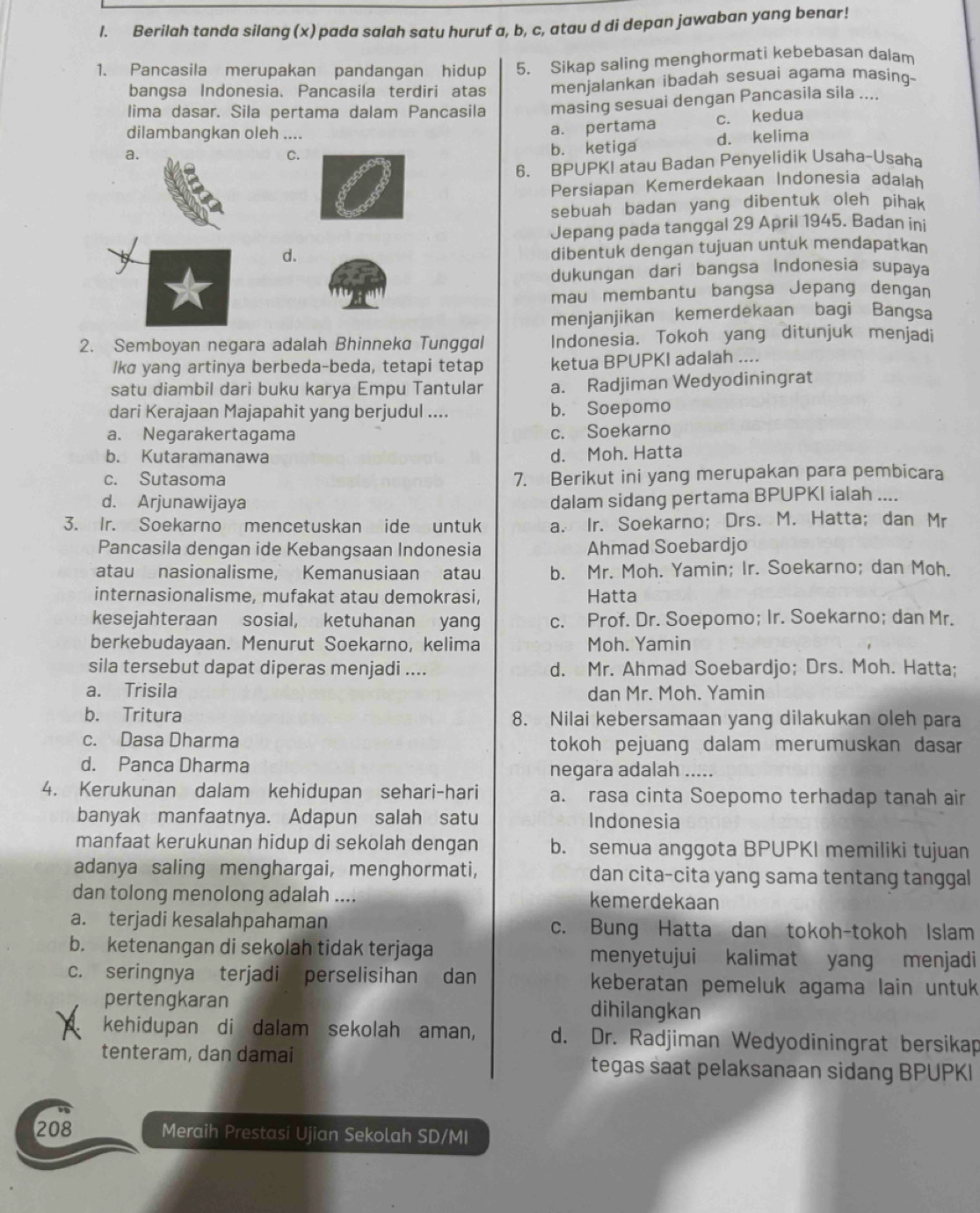 Berilah tanda silang (x) pada salah satu huruf a, b, c, atau d di depan jawaban yang benar!
1. Pancasila merupakan pandangan hidup 5. Sikap saling menghormati kebebasan dalam
bangsa Indonesia. Pancasila terdiri atas menjalankan ibadah sesuai agama masing-
lima dasar. Sila pertama dalam Pancasila masing sesuai dengan Pancasila sila ....
a. a. pertama c. kedua
dilambangkan oleh ....
C.
b. ketiga d. kelima
6. BPUPKI atau Badan Penyelidik Usaha-Usaha
Persiapan Kemerdekaan Indonesia adalah
sebuah badan yang dibentuk oleh pihak
Jepang pada tanggal 29 April 1945. Badan ini
d.
dibentuk dengan tujuan untuk mendapatkan
dukungan dari bangsa Indonesía supaya
mau membantu bangsa Jepang dengan
menjanjikan kemerdekaan bagi Bangsa
2. Semboyan negara adalah Bhinneka Tunggal Indonesia. Tokoh yang ditunjuk menjadi
lka yang artinya berbeda-beda, tetapi tetap ketua BPUPKI adalah ....
satu diambil dari buku karya Empu Tantular a. Radjiman Wedyodiningrat
dari Kerajaan Majapahit yang berjudul .... b. Soepomo
a. Negarakertagama c. Soekarno
b. Kutaramanawa d. Moh. Hatta
c. Sutasoma 7. Berikut ini yang merupakan para pembicara
d. Arjunawijaya
dalam sidang pertama BPUPKI ialah ....
3. Ir. Soekarno mencetuskan ide untuk a. Ir. Soekarno;Drs. M. Hatta; dan Mr
Pancasila dengan ide Kebangsaan Indonesia Ahmad Soebardjo
atau nasionalisme, Kemanusiaan atau b. Mr. Moh. Yamin; Ir. Soekarno; dan Moh.
internasionalisme, mufakat atau demokrasi, Hatta
kesejahteraan sosial, ketuhanan yang c. Prof. Dr. Soepomo; Ir. Soekarno; dan Mr.
berkebudayaan. Menurut Soekarno, kelima Moh. Yamin
sila tersebut dapat diperas menjadi .... d. Mr. Ahmad Soebardjo; Drs. Moh. Hatta;
a. Trisila dan Mr. Moh. Yamin
b. Tritura 8. Nilai kebersamaan yang dilakukan oleh para
c. Dasa Dharma tokoh pejuang dalam merumuskan dasar
d. Panca Dharma negara adalah .....
4. Kerukunan dalam kehidupan sehari-hari a. rasa cinta Soepomo terhadap tanah air
banyak manfaatnya. Adapun salah satu Indonesia
manfaat kerukunan hidup di sekolah dengan b. semua anggota BPUPKI memiliki tujuan
adanya saling menghargai, menghormati, dan cita-cita yang sama tentang tanggal
dan tolong menolong adalah .... kemerdekaan
a. terjadi kesalahpahaman c. Bung Hatta dan tokoh-tokoh Islam
b. ketenangan di sekolah tidak terjaga menyetujui kalimat yang menjadi
c. seringnya terjadi perselisihan dan keberatan pemeluk agama lain untuk
pertengkaran
dihilangkan
kehidupan di dalam sekolah aman, d. Dr. Radjiman Wedyodiningrat bersikap
tenteram, dan damai tegas saat pelaksanaan sidang BPUPKI
208 Meraih Prestasi Ujian Sekolah SD/MI