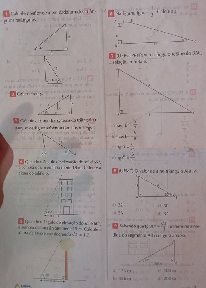 Calcule o valor de x em cada um dos triân- 6 Na figura, tgalpha = 1/3 . Calcule x.
gulos retângulos. 
a)
7 (UEPG-PR) Para o triângulo retângulo BAC,
b)a relação correta é:
2Calcule x e y.
Calcule a soma dos catetos do triângulo re-
tângulo da figura sabendo que cos alpha = 3/5  a) sen overline B= b/a 
b) cos hat B= b/a 
tg overline B= C/b 
d)
Quando o ângulo de elevação do sol é 65°, tg overline C= b/c 
a sombra de um edifício mede 18 m. Calcule a 8 (UFMT) O valor de a no triângulo ABC é:
altura do edifício.
a) 32 c) 30
b) 36 d) 34
5 Quando o ângulo de elevação do sol 60°,
a sombra de uma árvore mede 15 m. Calcule a 9 Sabendo que tg 30°= sqrt(3)/3  , determine a me-
altura da árvore considerando sqrt(3)=1,7. dida do segmento AB na figura abaixo.
a) 173 m c) 100 m
b) 346 m d) 200 m
Editora