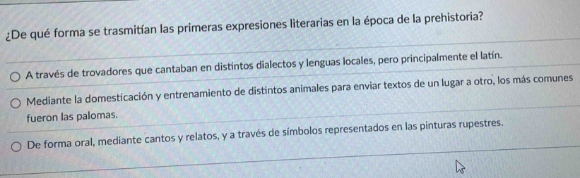 ¿De qué forma se trasmitían las primeras expresiones literarias en la época de la prehistoria?
A través de trovadores que cantaban en distintos dialectos y lenguas locales, pero principalmente el latín.
Mediante la domesticación y entrenamiento de distintos animales para enviar textos de un lugar a otro, los más comunes
fueron las palomas.
De forma oral, mediante cantos y relatos, y a través de símbolos representados en las pinturas rupestres.